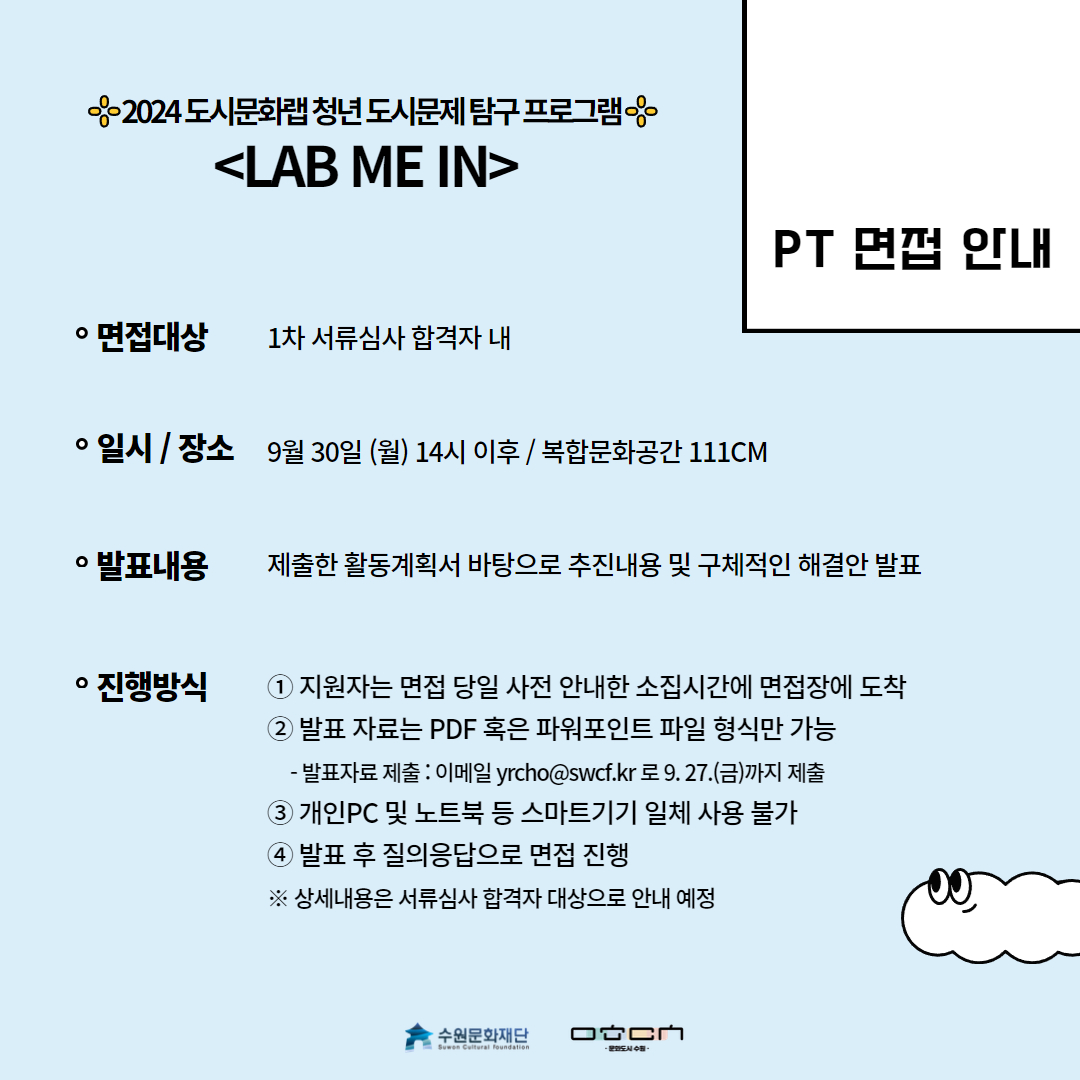 PT 면접 안내 | 면접대상 : 1차 서류심사 합격자 내 / 일시,장소 : 9월30일(월) 14시 이후 , 복합문화공간 111cm / 발표내용 : 제출한 활동계획서 바탕으로 추진내용 및 구체적인 해결안 발표 / 진행방식 : 1.지원자는 면접 당일 사전 안내한 소집시간에 면접장에 도착 2.발표 자료는 PDF 혹은 파워포인트 파일 형식만 가능 -발표자료 제출 : 이메일 yrcho@swcf.kr로 9.27.(금)까지 제출 3.개인 PC및 노트북 등 스마트기기 일체 사용 불가 4.발표 후 질의응답으로 면접 진행※상세내용은 서류심사 합격자 대상으로 안내 예정