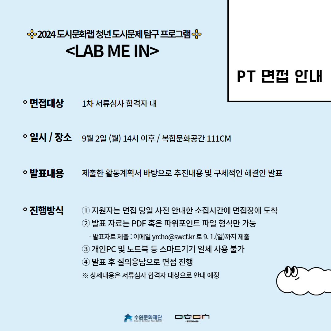 접수방법-면접대상:1차 서류심사 합격자 내 일시/장소:9월2일(월)14시 이후/복합문화공간 111CM 발표내용:제출한 활동계획서 바탕으로 추진내용 및 구체적인 해결안 발표 진행방식:1.지원자는 면접 당일 사전 안내한 소집기간에 면접장에 도착 2.발표자료는 pdf혹은 파워포인트 파일 형식만 가능 -발표자료 제출:이메일yrcho@swcf.kr로 9.1.(일)까지 제출 3.개인pc및 노트북 등 스마트기기 일체 사용 불가 4.발표 후 질의응답으로 면접 진행 ※상세내용은 서류심사 합격자 대상으로 안내 예정