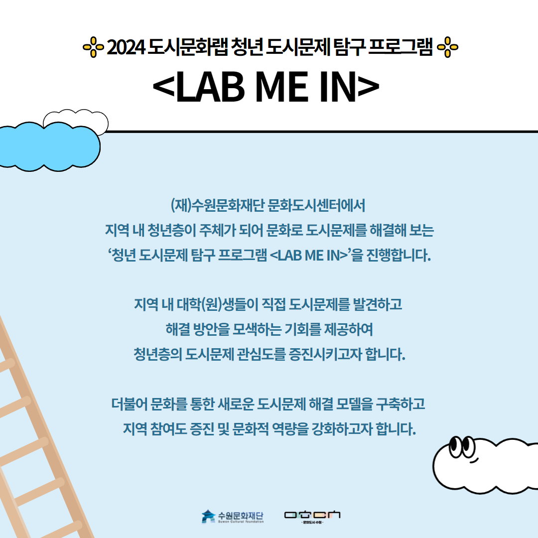 2024 도시문화랩 청년 도시문제 탐구 프로그램 <LAB ME IN> (재)수원문화재단 문화도시센터에서 지역 내 청년층이 주체가 되어 문화로 도시문제를 해결해 보는 '청년 도시탐구 프로그램<LAB ME IN>'을 진행합니다. 지역 내 대학(원)생들이 직접 도시문제를 발견하고 해결 방안을 모색하는 기회를 제공하여 청년층의 도시문제 관심도를 증진시키고자 합니다. 더불어 문화를 통한 새로운 도시문제 해결 모델을 구축하고 지역 참여도 증진 및 문화적 역량을 강화하고자 합니다.