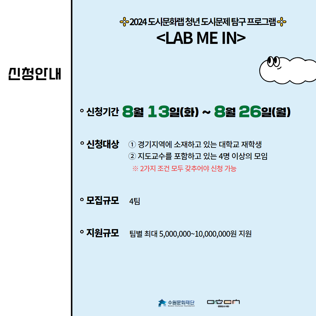 신청안내-신청기간:8월13일(화)~8월26일(월) 신청대상:1.경기지역에 소재하고 있는 대학생 재학생 2.지도교수를 포함하고 있는 4명 이상의 모임 ※2가지 조건 모두 갖추어야 신청 가능 모집규모:4팀 지원규모:팀별 최대 5,000,000~10,000,000원 지원
