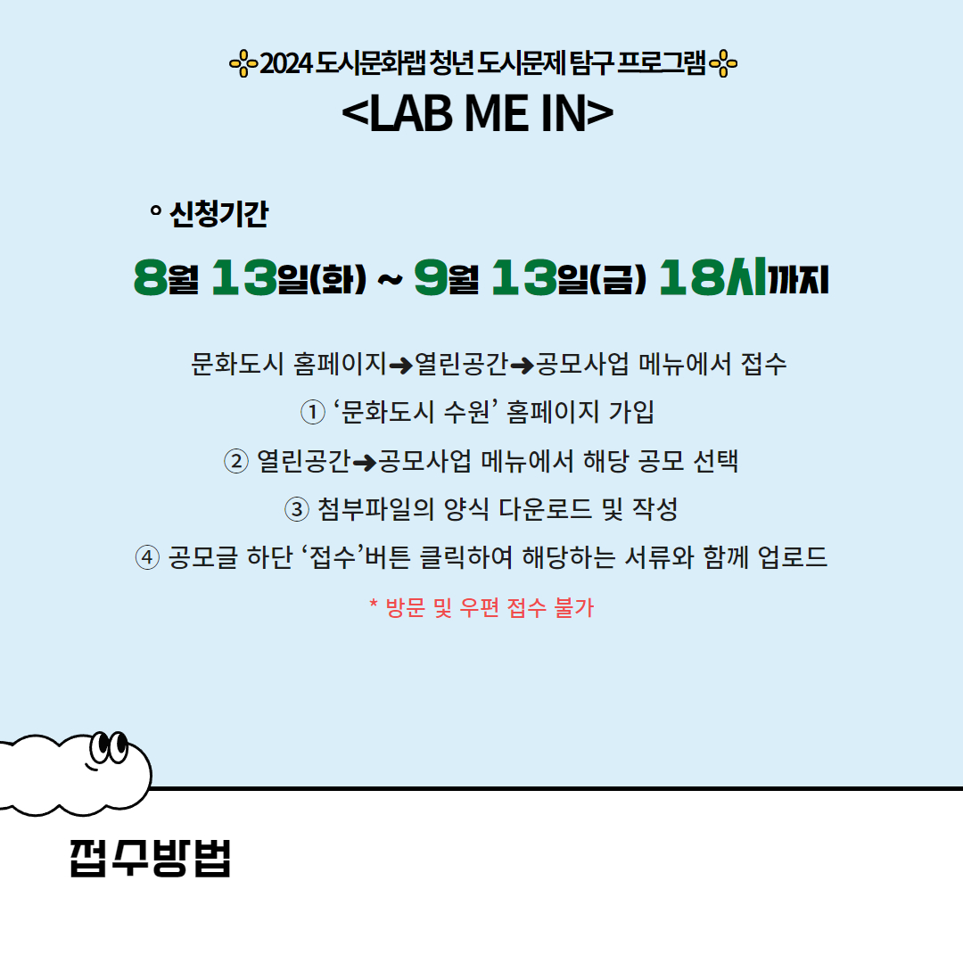 신청기간 : 8월13일(화) ~ 9월 13일(금) 18시까지 | 문화도시 홈페이지→열린공간→공모사업 메뉴에서 접수 1.'문화도시 수원'홈페이지 가입 2. 열린공간→공모사업 메뉴에서 해당 공모 선택 3.첨부파일의 양식 다운로드 및 작성 4.공모글 하단 '접수'버튼 클릭하여 해당하는 서류와 함께 업로드 *방문 및 우편 접수 불가
